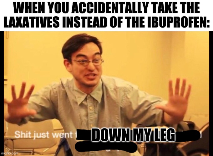 zero to 100 | WHEN YOU ACCIDENTALLY TAKE THE LAXATIVES INSTEAD OF THE IBUPROFEN:; DOWN MY LEG | image tagged in zero to 100 | made w/ Imgflip meme maker