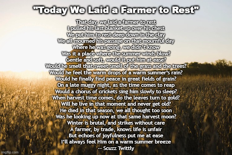 Today We Laid A Farmer To Rest | "Today We Laid a Farmer to Rest"; That day, we laid a farmer to rest
I pulled his last blanket up over his chest
We put him to rest deep down in the clay
We all mourned his passage on that mournful day

Where he was going, we didn’t know
Was it a place where the summer winds blow?
Gentle and soft, would it put him at ease?
Would he smell that sweet smell of the grass and the trees?

Would he feel the warm drops of a warm summer’s rain?
Would he finally find peace in great fields of grain?
On a late muggy night, as the time comes to reap
Would a chorus of crickets sing him slowly to sleep?

When harvest time comes, do the leaves turn to gold?
Will he live in that moment and never get old?
He died in that season, we all thought too soon
Was he looking up now at that same harvest moon?

Winter is brutal, and strikes without care
A farmer, by trade, knows life is unfair
But echoes of joyfulness put me at ease
I’ll always feel Him on a warm summer breeze

-- Scuzz Twittly | image tagged in farmer,death | made w/ Imgflip meme maker