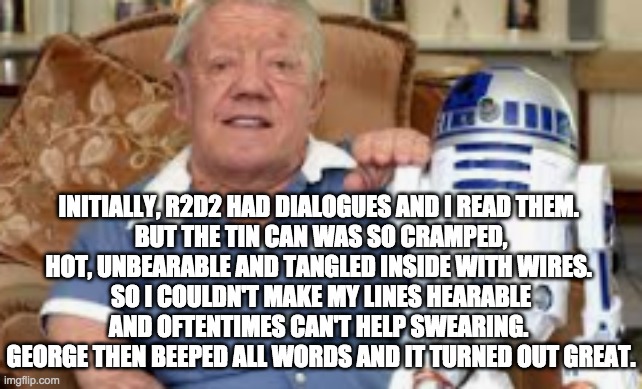 INITIALLY, R2D2 HAD DIALOGUES AND I READ THEM. 
BUT THE TIN CAN WAS SO CRAMPED, HOT, UNBEARABLE AND TANGLED INSIDE WITH WIRES. 
SO I COULDN'T MAKE MY LINES HEARABLE AND OFTENTIMES CAN'T HELP SWEARING. 
GEORGE THEN BEEPED ALL WORDS AND IT TURNED OUT GREAT. | image tagged in star wars,r2d2 | made w/ Imgflip meme maker