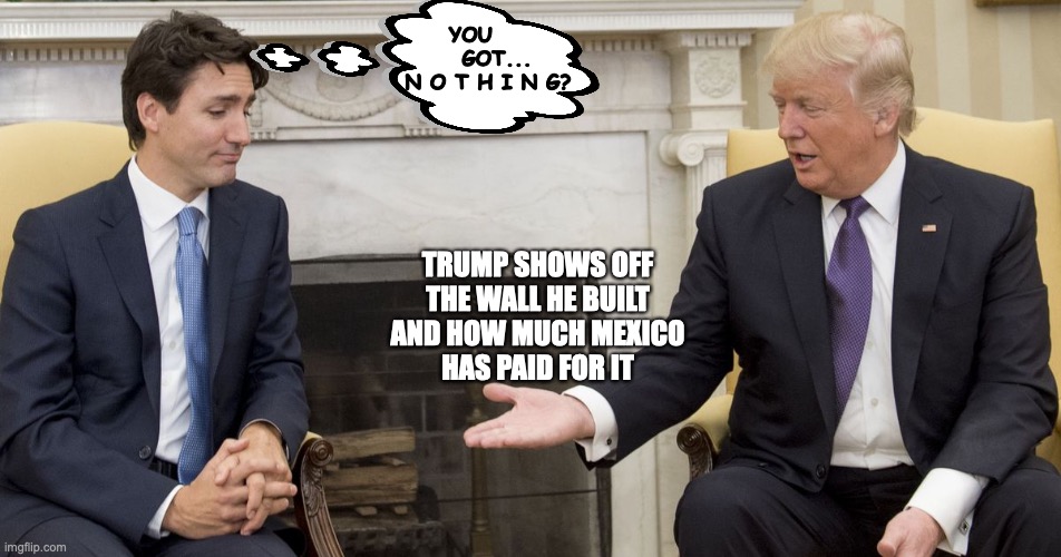Trump shows off his wall and campaign promises | YOU       GOT...
N O T H I N G? TRUMP SHOWS OFF
THE WALL HE BUILT
AND HOW MUCH MEXICO
HAS PAID FOR IT | image tagged in trudeau,trudeau trump,trump wall,trudeau handshake | made w/ Imgflip meme maker