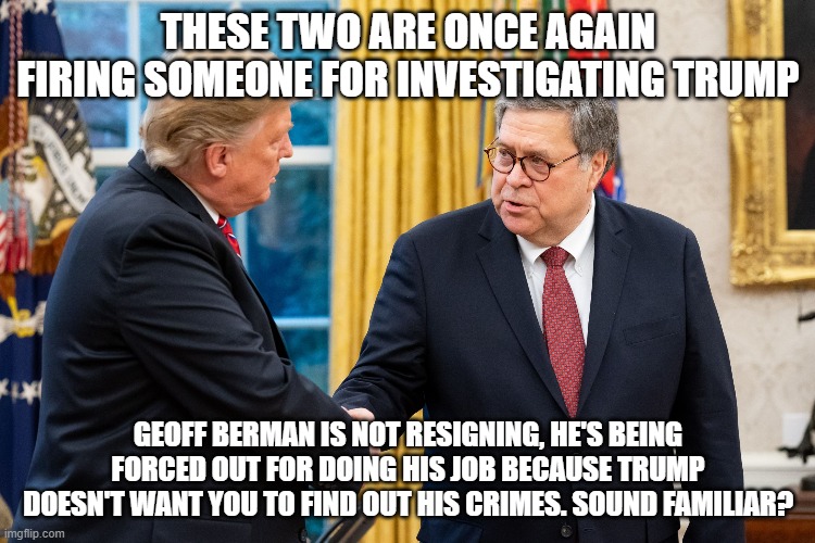 Trump and Barr | THESE TWO ARE ONCE AGAIN FIRING SOMEONE FOR INVESTIGATING TRUMP; GEOFF BERMAN IS NOT RESIGNING, HE'S BEING FORCED OUT FOR DOING HIS JOB BECAUSE TRUMP DOESN'T WANT YOU TO FIND OUT HIS CRIMES. SOUND FAMILIAR? | image tagged in trump and barr | made w/ Imgflip meme maker