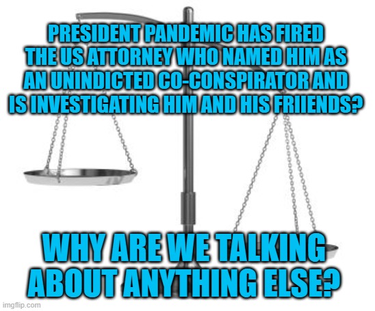 Injustice, President Pandemic Style | PRESIDENT PANDEMIC HAS FIRED THE US ATTORNEY WHO NAMED HIM AS AN UNINDICTED CO-CONSPIRATOR AND IS INVESTIGATING HIM AND HIS FRIIENDS? WHY ARE WE TALKING ABOUT ANYTHING ELSE? | image tagged in politics | made w/ Imgflip meme maker