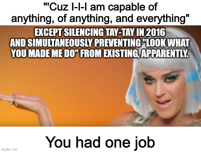 "'Cuz I-I-I am capable of anything, of anything, and everything"; EXCEPT SILENCING TAY-TAY IN 2016 AND SIMULTANEOUSLY PREVENTING "LOOK WHAT YOU MADE ME DO" FROM EXISTING, APPARENTLY. You had one job | image tagged in katy perry,you had one job,memes | made w/ Imgflip meme maker