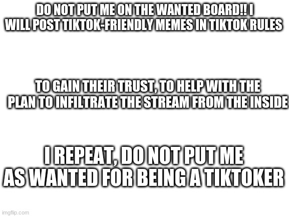 i am not a tiktoker | DO NOT PUT ME ON THE WANTED BOARD!! I WILL POST TIKTOK-FRIENDLY MEMES IN TIKTOK RULES; TO GAIN THEIR TRUST, TO HELP WITH THE PLAN TO INFILTRATE THE STREAM FROM THE INSIDE; I REPEAT, DO NOT PUT ME AS WANTED FOR BEING A TIKTOKER | image tagged in blank white template | made w/ Imgflip meme maker