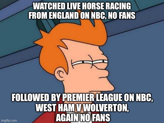 Futurama Fry | WATCHED LIVE HORSE RACING FROM ENGLAND ON NBC, NO FANS; FOLLOWED BY PREMIER LEAGUE ON NBC, 
WEST HAM V WOLVERTON, 
AGAIN NO FANS | image tagged in memes,futurama fry | made w/ Imgflip meme maker