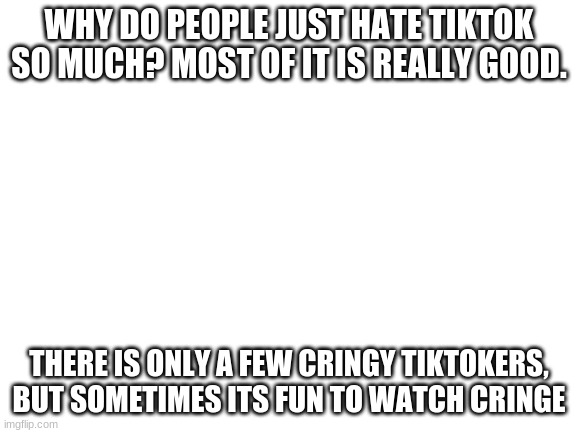 its pretty good | WHY DO PEOPLE JUST HATE TIKTOK SO MUCH? MOST OF IT IS REALLY GOOD. THERE IS ONLY A FEW CRINGY TIKTOKERS, BUT SOMETIMES ITS FUN TO WATCH CRINGE | image tagged in blank white template | made w/ Imgflip meme maker