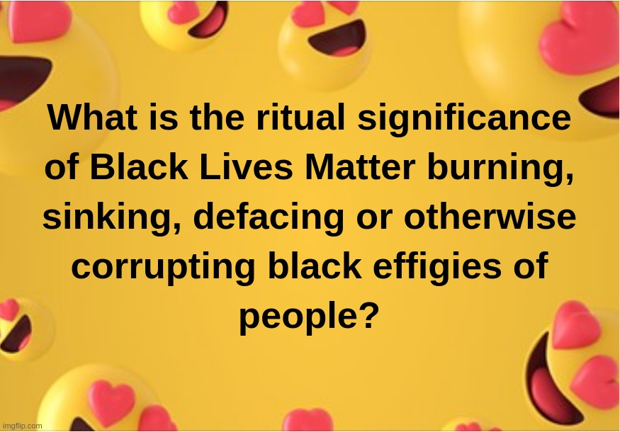 What is the ritual significance of Black Lives Matter burning,sinking,defacing or otherwise corrupting black effigies of people? | image tagged in black,lives,matter,effigies,people | made w/ Imgflip meme maker