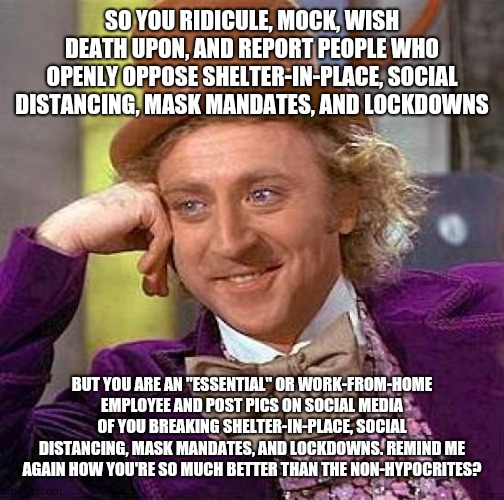 Creepy Condescending Wonka Meme | SO YOU RIDICULE, MOCK, WISH DEATH UPON, AND REPORT PEOPLE WHO OPENLY OPPOSE SHELTER-IN-PLACE, SOCIAL DISTANCING, MASK MANDATES, AND LOCKDOWNS; BUT YOU ARE AN "ESSENTIAL" OR WORK-FROM-HOME EMPLOYEE AND POST PICS ON SOCIAL MEDIA OF YOU BREAKING SHELTER-IN-PLACE, SOCIAL DISTANCING, MASK MANDATES, AND LOCKDOWNS. REMIND ME AGAIN HOW YOU'RE SO MUCH BETTER THAN THE NON-HYPOCRITES? | image tagged in memes,creepy condescending wonka | made w/ Imgflip meme maker