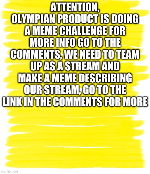 Attention Yellow Background | ATTENTION, OLYMPIAN PRODUCT IS DOING A MEME CHALLENGE FOR MORE INFO GO TO THE COMMENTS, WE NEED TO TEAM UP AS A STREAM AND MAKE A MEME DESCRIBING OUR STREAM, GO TO THE LINK IN THE COMMENTS FOR MORE | image tagged in attention yellow background | made w/ Imgflip meme maker