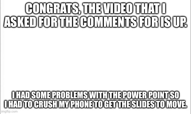 white background | CONGRATS, THE VIDEO THAT I ASKED FOR THE COMMENTS FOR IS UP. I HAD SOME PROBLEMS WITH THE POWER POINT SO I HAD TO CRUSH MY PHONE TO GET THE SLIDES TO MOVE. | image tagged in white background | made w/ Imgflip meme maker