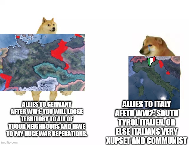 Allied powers after the wars | ALLIES TO ITALY AFETR WW2: SOUTH TYROL ITALIEN, OR ELSE ITALIANS VERY XUPSET AND COMMUNIST; ALLIES TO GERMANY AFTER WW1: YOU WILL LOOSE TERRITORY TO ALL OF YUOUR NEIGHBOURS AND HAVE TO PAY HUGE WAR REPERATIONS. | image tagged in buff doge vs cheems | made w/ Imgflip meme maker