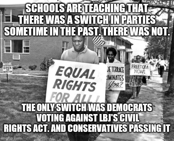 Civil rights 2 | SCHOOLS ARE TEACHING THAT THERE WAS A SWITCH IN PARTIES SOMETIME IN THE PAST. THERE WAS NOT. THE ONLY SWITCH WAS DEMOCRATS  VOTING AGAINST LBJ'S CIVIL RIGHTS ACT. AND CONSERVATIVES PASSING IT | image tagged in civil rights 2 | made w/ Imgflip meme maker