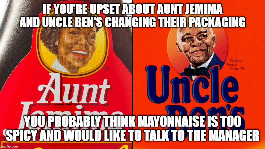 IF YOU'RE UPSET ABOUT AUNT JEMIMA AND UNCLE BEN'S CHANGING THEIR PACKAGING; YOU PROBABLY THINK MAYONNAISE IS TOO SPICY AND WOULD LIKE TO TALK TO THE MANAGER | image tagged in aunt jemima,uncle ben's,racism,karen,call the manager | made w/ Imgflip meme maker