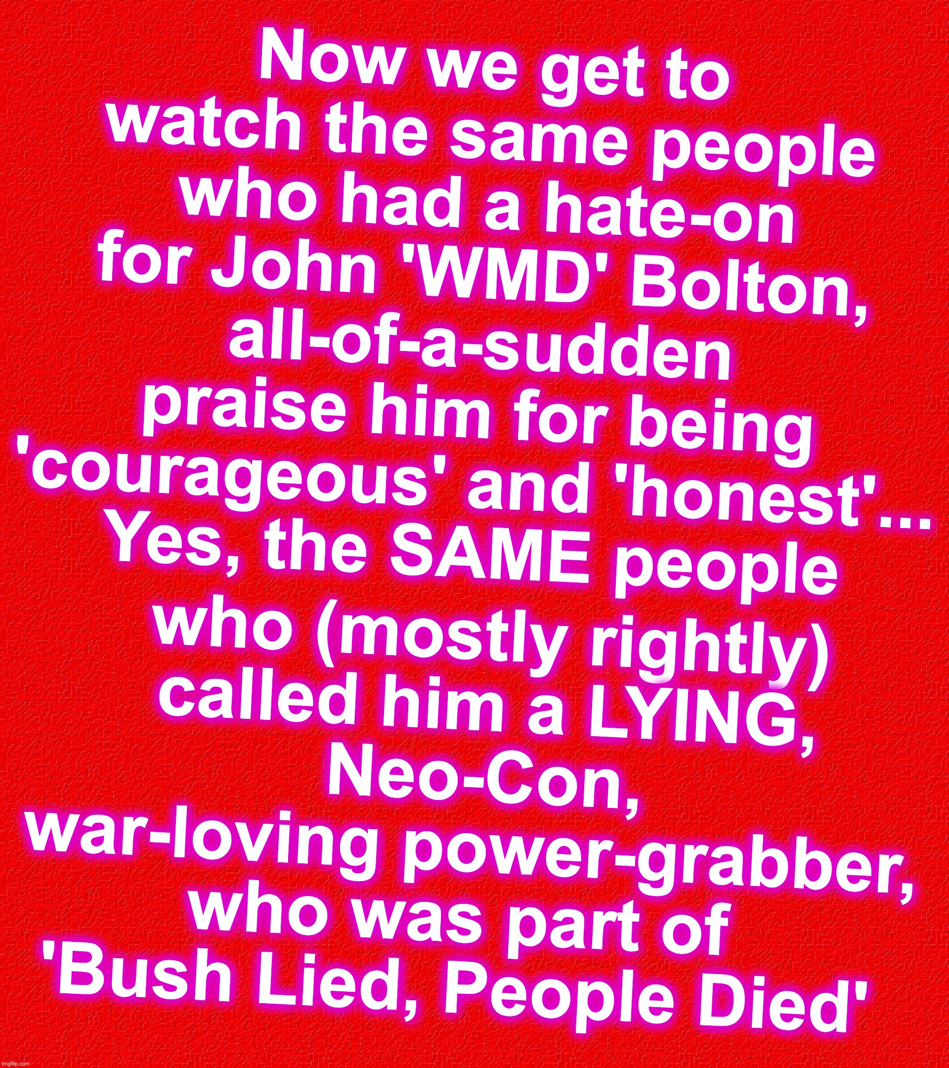 Love the entertainment in hypocrisy... But why does the Public seem to only have a 3-week memory span? | Now we get to watch the same people who had a hate-on for John 'WMD' Bolton,
all-of-a-sudden praise him for being 'courageous' and 'honest'...
Yes, the SAME people; who (mostly rightly)
 called him a LYING,
 Neo-Con, war-loving power-grabber, who was part of 
'Bush Lied, People Died' | image tagged in weapon of mass destruction,liar,george w bush | made w/ Imgflip meme maker