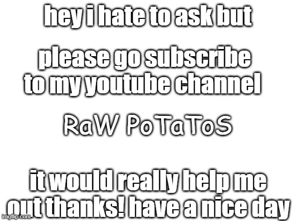 Blank White Template | hey i hate to ask but; please go subscribe to my youtube channel; RaW PoTaToS; it would really help me out thanks! have a nice day | image tagged in blank white template | made w/ Imgflip meme maker