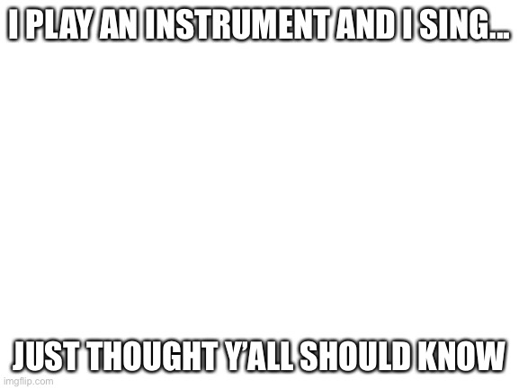Blank White Template |  I PLAY AN INSTRUMENT AND I SING... JUST THOUGHT Y’ALL SHOULD KNOW | image tagged in blank white template | made w/ Imgflip meme maker