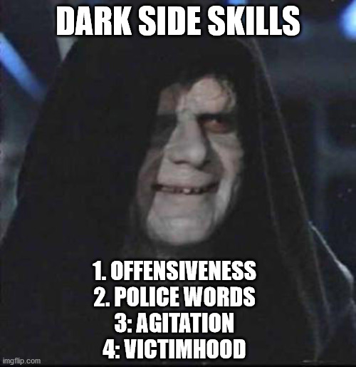 You know it's true | DARK SIDE SKILLS; 1. OFFENSIVENESS

2. POLICE WORDS

3: AGITATION

4: VICTIMHOOD | image tagged in memes,sidious error,politics,george orwell | made w/ Imgflip meme maker