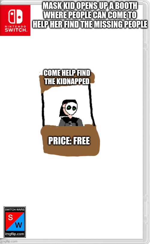 Help her find out who is kidnapping everyone. | MASK KID OPENS UP A BOOTH WHERE PEOPLE CAN COME TO HELP HER FIND THE MISSING PEOPLE; COME HELP FIND THE KIDNAPPED; PRICE: FREE | image tagged in switch wars template | made w/ Imgflip meme maker