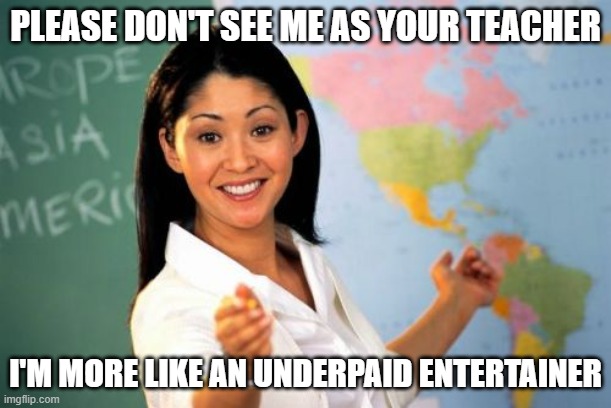 Teacher, period | PLEASE DON'T SEE ME AS YOUR TEACHER; I'M MORE LIKE AN UNDERPAID ENTERTAINER | image tagged in memes,unhelpful high school teacher | made w/ Imgflip meme maker