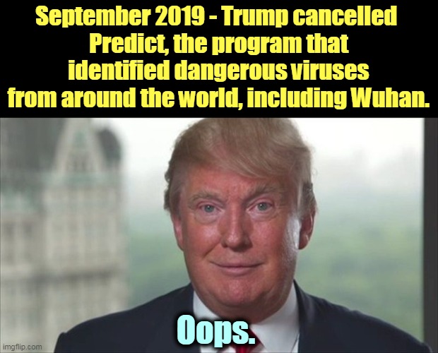 One of Old Man Trump's f*ckups that killed tens of thousands of Americans. Now he's back to murder some more Okies. | September 2019 - Trump cancelled 
Predict, the program that identified dangerous viruses from around the world, including Wuhan. Oops. | image tagged in trump dilated,coronavirus,covid-19,pandemic,trump,murder | made w/ Imgflip meme maker