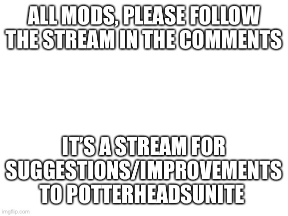 If you guys have suggestions to improvise this stream, please post it in the stream in the comments | ALL MODS, PLEASE FOLLOW THE STREAM IN THE COMMENTS; IT’S A STREAM FOR SUGGESTIONS/IMPROVEMENTS TO POTTERHEADSUNITE | image tagged in blank white template | made w/ Imgflip meme maker