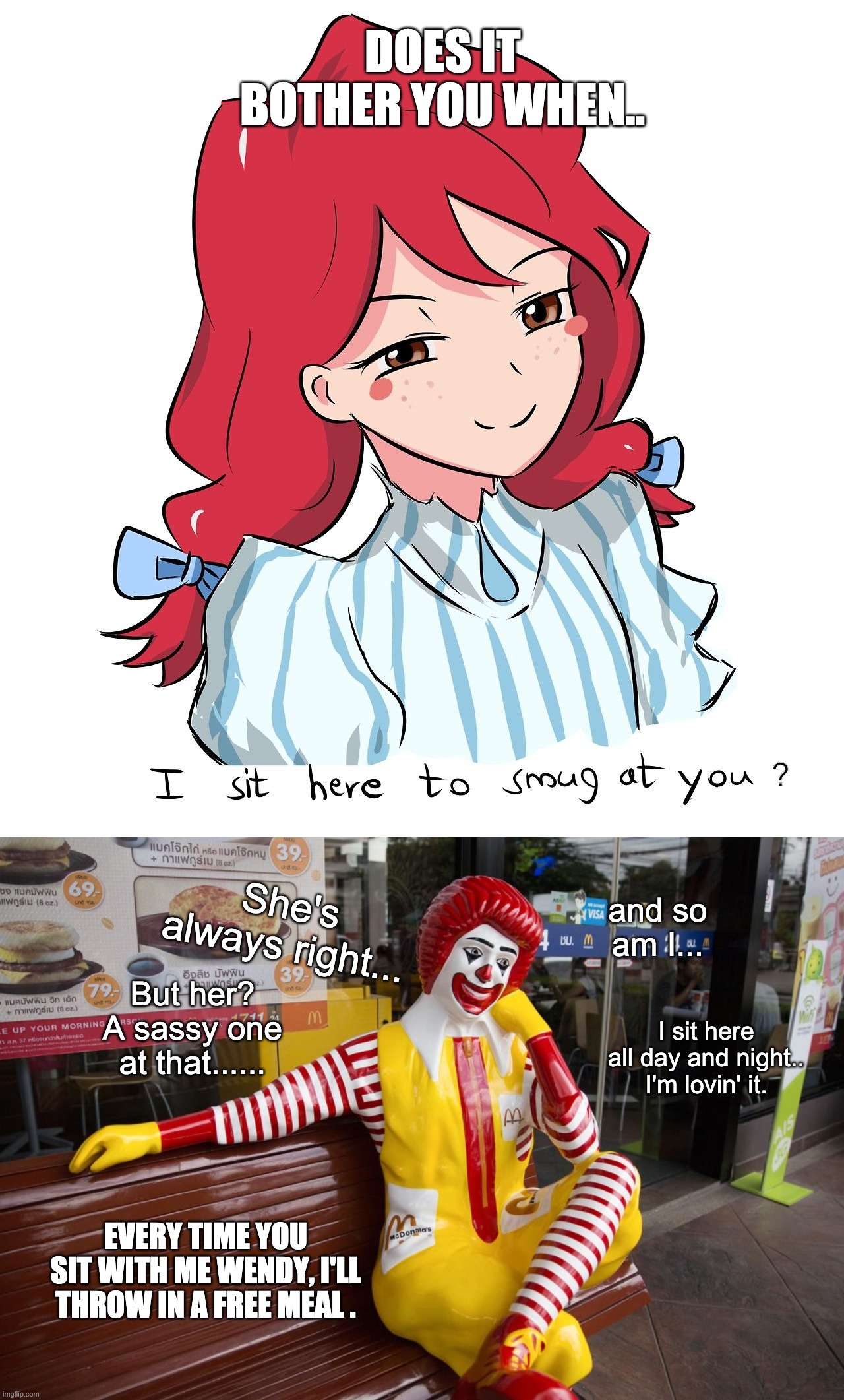 Does it bother you when.. | DOES IT BOTHER YOU WHEN.. ? She's always right... and so am I... But her? A sassy one at that...... I sit here all day and night.. I'm lovin' it. EVERY TIME YOU SIT WITH ME WENDY, I'LL THROW IN A FREE MEAL . | image tagged in wendy's,mcdonalds,anime,funny,memes | made w/ Imgflip meme maker