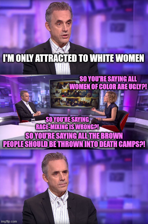 Jordan Peterson vs Feminist Interviewer | I'M ONLY ATTRACTED TO WHITE WOMEN; SO YOU'RE SAYING ALL WOMEN OF COLOR ARE UGLY?! SO YOU'RE SAYING RACE-MIXING IS WRONG?! SO YOU'RE SAYING ALL THE BROWN PEOPLE SHOULD BE THROWN INTO DEATH CAMPS?! | image tagged in jordan peterson vs feminist interviewer,white women,race,brown,ugly,death | made w/ Imgflip meme maker