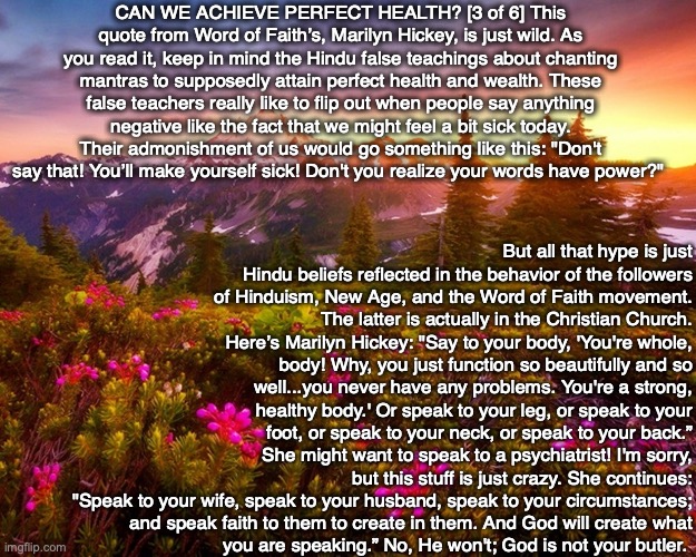 CAN WE ACHIEVE PERFECT HEALTH? [3 of 6] This quote from Word of Faith’s, Marilyn Hickey, is just wild. As you read it, keep in mind the Hindu false teachings about chanting mantras to supposedly attain perfect health and wealth. These false teachers really like to flip out when people say anything negative like the fact that we might feel a bit sick today. Their admonishment of us would go something like this: "Don't say that! You’ll make yourself sick! Don't you realize your words have power?"; But all that hype is just Hindu beliefs reflected in the behavior of the followers of Hinduism, New Age, and the Word of Faith movement. The latter is actually in the Christian Church. Here’s Marilyn Hickey: "Say to your body, 'You're whole, body! Why, you just function so beautifully and so well...you never have any problems. You're a strong, healthy body.' Or speak to your leg, or speak to your foot, or speak to your neck, or speak to your back.”
She might want to speak to a psychiatrist! I'm sorry, but this stuff is just crazy. She continues:
"Speak to your wife, speak to your husband, speak to your circumstances;
and speak faith to them to create in them. And God will create what
you are speaking.” No, He won't; God is not your butler. | image tagged in health,healing,hindu,new age,god,bible | made w/ Imgflip meme maker