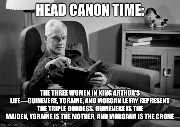 Head Canon Time | HEAD CANON TIME:; THE THREE WOMEN IN KING ARTHUR’S LIFE—GUINEVERE, YGRAINE, AND MORGAN LE FAY REPRESENT THE TRIPLE GODDESS. GUINEVERE IS THE MAIDEN, YGRAINE IS THE MOTHER, AND MORGANA IS THE CRONE | image tagged in head canon time | made w/ Imgflip meme maker