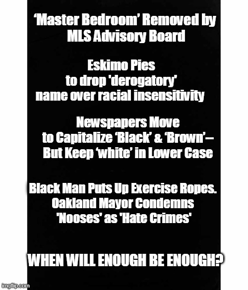 And Aunt Jemima is Rolling Over in Her Grave! | Eskimo Pies to drop 'derogatory' name over racial insensitivity; ‘Master Bedroom’ Removed by 
MLS Advisory Board; Newspapers Move to Capitalize ‘Black’ & ‘Brown’--
But Keep ‘white’ in Lower Case; Black Man Puts Up Exercise Ropes. 
Oakland Mayor Condemns 
'Nooses' as 'Hate Crimes'; WHEN WILL ENOUGH BE ENOUGH? | image tagged in politics,political meme,liberalism is a mental disorder,protesters,morons,leftists | made w/ Imgflip meme maker