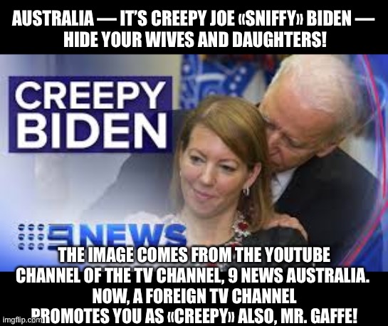 Old man Joe Biden promoted as «CREEPY» in Australia. | AUSTRALIA — IT’S CREEPY JOE «SNIFFY» BIDEN — 
HIDE YOUR WIVES AND DAUGHTERS! THE IMAGE COMES FROM THE YOUTUBE CHANNEL OF THE TV CHANNEL, 9 NEWS AUSTRALIA. 
NOW, A FOREIGN TV CHANNEL PROMOTES YOU AS «CREEPY» ALSO, MR. GAFFE! | image tagged in joe biden,biden,creepy joe biden,election 2020,presidential race,presidential election | made w/ Imgflip meme maker