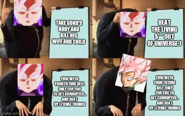 Gru black's plan | TAKE GOKU'S BODY AND KILL HIS WIFE AND CHILD; BEAT THE LIVING S*** OUT OF UNIVERSE 7; FUSE WITH YOUR FUTURE SELF, ONLY FOR YOU TO GET CORRUPTED... AND BEAT BY LITERAL TRUNKS; FUSE WITH YOUR FUTURE SELF, ONLY FOR YOU TO GET CORRUPTED... AND BEAT BY LITERAL TRUNKS | image tagged in gru's plan | made w/ Imgflip meme maker