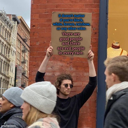 Guy holding cardboard sign | It doesn't matter if you're black, white, brown, rainbow, or any other color. There are good people and there are evil people in every race. | image tagged in guy holding cardboard sign,politics,political meme,political memes,political,memes | made w/ Imgflip meme maker