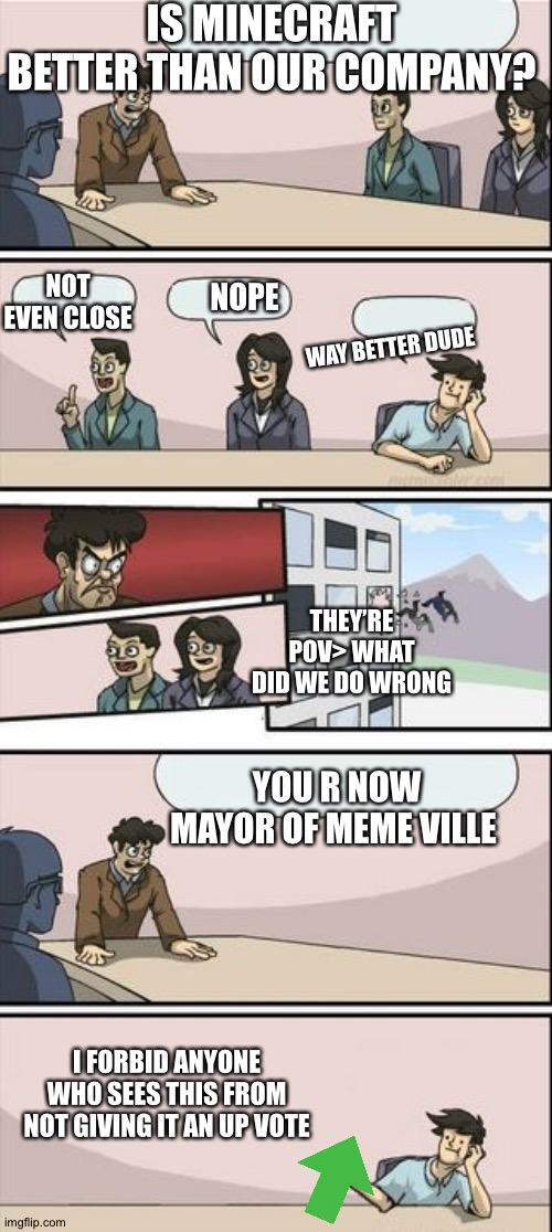 Boardroom Meeting Sugg 2 | IS MINECRAFT BETTER THAN OUR COMPANY? NOT EVEN CLOSE; NOPE; WAY BETTER DUDE; THEY’RE POV> WHAT DID WE DO WRONG; YOU R NOW MAYOR OF MEME VILLE; I FORBID ANYONE WHO SEES THIS FROM NOT GIVING IT AN UP VOTE | image tagged in boardroom meeting sugg 2 | made w/ Imgflip meme maker