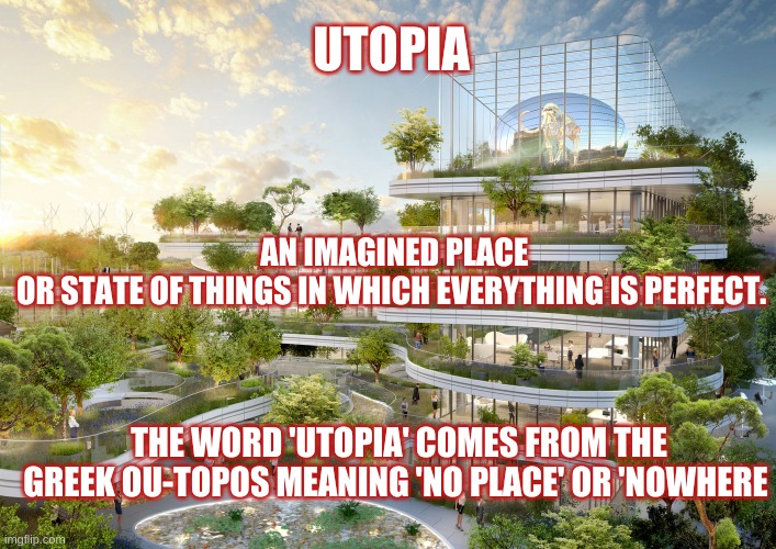 Utopia | UTOPIA; AN IMAGINED PLACE OR STATE OF THINGS IN WHICH EVERYTHING IS PERFECT. THE WORD 'UTOPIA' COMES FROM THE GREEK OU-TOPOS MEANING 'NO PLACE' OR 'NOWHERE | image tagged in utopia | made w/ Imgflip meme maker
