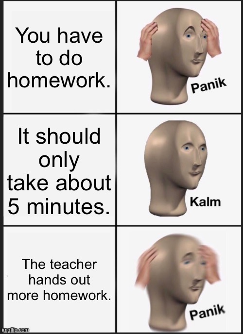 When your teacher hands out homework | You have to do homework. It should only take about 5 minutes. The teacher hands out more homework. | image tagged in memes,panik kalm panik,homework | made w/ Imgflip meme maker