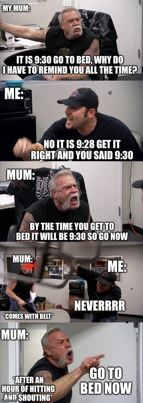 Not a true story | MY MUM:; IT IS 9:30 GO TO BED, WHY DO I HAVE TO REMIND YOU ALL THE TIME? ME:; NO IT IS 9:28 GET IT RIGHT AND YOU SAID 9:30; MUM:; BY THE TIME YOU GET TO BED IT WILL BE 9:30 SO GO NOW; MUM:; ME:; NEVERRRR; *COMES WITH BELT*; MUM:; GO TO BED NOW; *AFTER AN HOUR OF HITTING AND SHOUTING* | image tagged in memes,american chopper argument | made w/ Imgflip meme maker