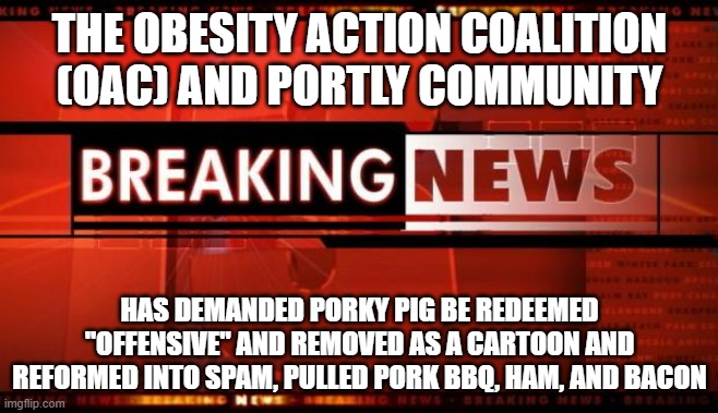 Porky Pig Found "Offensive" | THE OBESITY ACTION COALITION (OAC) AND PORTLY COMMUNITY; HAS DEMANDED PORKY PIG BE REDEEMED "OFFENSIVE" AND REMOVED AS A CARTOON AND REFORMED INTO SPAM, PULLED PORK BBQ, HAM, AND BACON | image tagged in breaking news | made w/ Imgflip meme maker