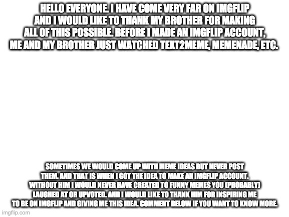 Blank White Template | HELLO EVERYONE. I HAVE COME VERY FAR ON IMGFLIP AND I WOULD LIKE TO THANK MY BROTHER FOR MAKING ALL OF THIS POSSIBLE. BEFORE I MADE AN IMGFLIP ACCOUNT, ME AND MY BROTHER JUST WATCHED TEXT2MEME, MEMENADE, ETC. SOMETIMES WE WOULD COME UP WITH MEME IDEAS BUT NEVER POST THEM. AND THAT IS WHEN I GOT THE IDEA TO MAKE AN IMGFLIP ACCOUNT. WITHOUT HIM I WOULD NEVER HAVE CREATED TO FUNNY MEMES YOU (PROBABLY) LAUGHED AT OR UPVOTED. AND I WOULD LIKE TO THANK HIM FOR INSPIRING ME TO BE ON IMGFLIP AND GIVING ME THIS IDEA. COMMENT BELOW IF YOU WANT TO KNOW MORE. | image tagged in blank white template | made w/ Imgflip meme maker