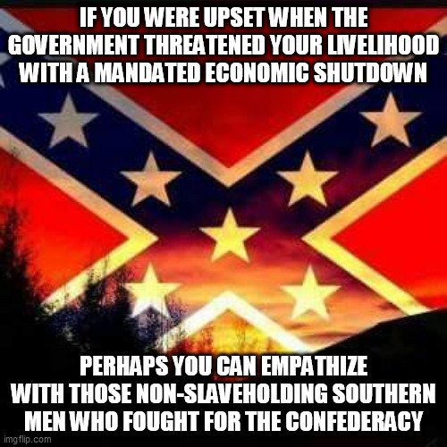 rebel flag |  IF YOU WERE UPSET WHEN THE GOVERNMENT THREATENED YOUR LIVELIHOOD WITH A MANDATED ECONOMIC SHUTDOWN; PERHAPS YOU CAN EMPATHIZE WITH THOSE NON-SLAVEHOLDING SOUTHERN MEN WHO FOUGHT FOR THE CONFEDERACY | image tagged in rebel flag | made w/ Imgflip meme maker