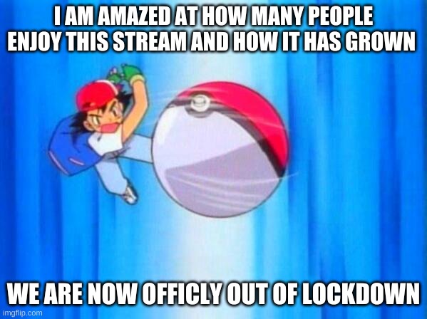 I choose you! | I AM AMAZED AT HOW MANY PEOPLE ENJOY THIS STREAM AND HOW IT HAS GROWN; WE ARE NOW OFFICLY OUT OF LOCKDOWN | image tagged in i choose you | made w/ Imgflip meme maker