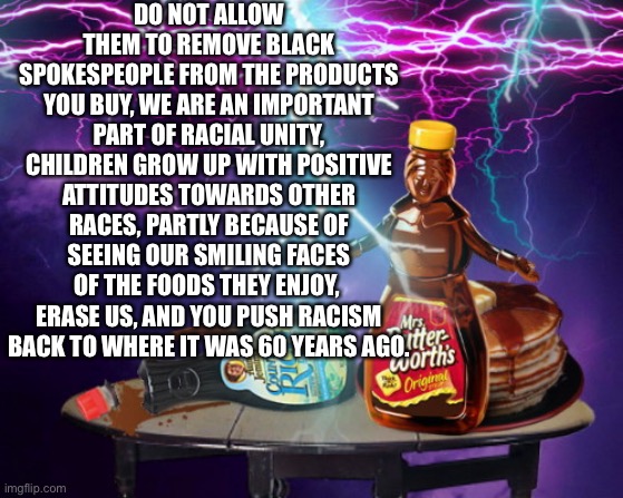 Save our black spokespeople | DO NOT ALLOW THEM TO REMOVE BLACK SPOKESPEOPLE FROM THE PRODUCTS YOU BUY, WE ARE AN IMPORTANT PART OF RACIAL UNITY, CHILDREN GROW UP WITH POSITIVE ATTITUDES TOWARDS OTHER RACES, PARTLY BECAUSE OF SEEING OUR SMILING FACES OF THE FOODS THEY ENJOY,  ERASE US, AND YOU PUSH RACISM BACK TO WHERE IT WAS 60 YEARS AGO. | image tagged in mrs butterworth's quickening | made w/ Imgflip meme maker