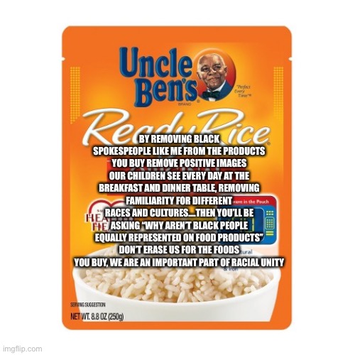Ready Racial Unity | BY REMOVING BLACK SPOKESPEOPLE LIKE ME FROM THE PRODUCTS YOU BUY REMOVE POSITIVE IMAGES OUR CHILDREN SEE EVERY DAY AT THE BREAKFAST AND DINNER TABLE, REMOVING FAMILIARITY FOR DIFFERENT RACES AND CULTURES....THEN YOU’LL BE ASKING “WHY AREN’T BLACK PEOPLE EQUALLY REPRESENTED ON FOOD PRODUCTS” DON’T ERASE US FOR THE FOODS YOU BUY, WE ARE AN IMPORTANT PART OF RACIAL UNITY | image tagged in uncle ben ready rice | made w/ Imgflip meme maker