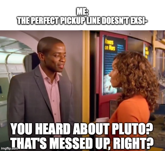ME:
THE PERFECT PICKUP LINE DOESN'T EXSI-; YOU HEARD ABOUT PLUTO?
THAT'S MESSED UP, RIGHT? | image tagged in psych,perfect pickup line,did you hear about pluto,gus,pluto,burton guster | made w/ Imgflip meme maker