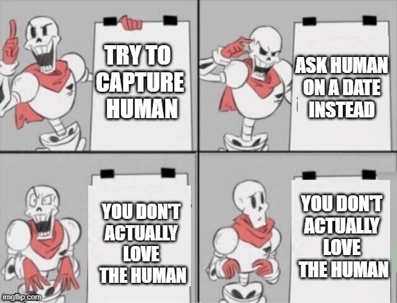 Papyrus plan | TRY TO 
CAPTURE
 HUMAN; ASK HUMAN
 ON A DATE 
INSTEAD; YOU DON'T
ACTUALLY LOVE
 THE HUMAN; YOU DON'T
ACTUALLY LOVE
 THE HUMAN | image tagged in papyrus plan | made w/ Imgflip meme maker