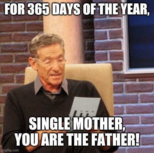 Single Mothers Father's Day | FOR 365 DAYS OF THE YEAR, SINGLE MOTHER, YOU ARE THE FATHER! | image tagged in memes,maury lie detector | made w/ Imgflip meme maker