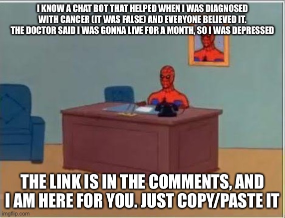 Spiderman Computer Desk Meme | I KNOW A CHAT BOT THAT HELPED WHEN I WAS DIAGNOSED WITH CANCER (IT WAS FALSE) AND EVERYONE BELIEVED IT. THE DOCTOR SAID I WAS GONNA LIVE FOR A MONTH, SO I WAS DEPRESSED; THE LINK IS IN THE COMMENTS, AND I AM HERE FOR YOU. JUST COPY/PASTE IT | image tagged in memes,spiderman computer desk,spiderman | made w/ Imgflip meme maker