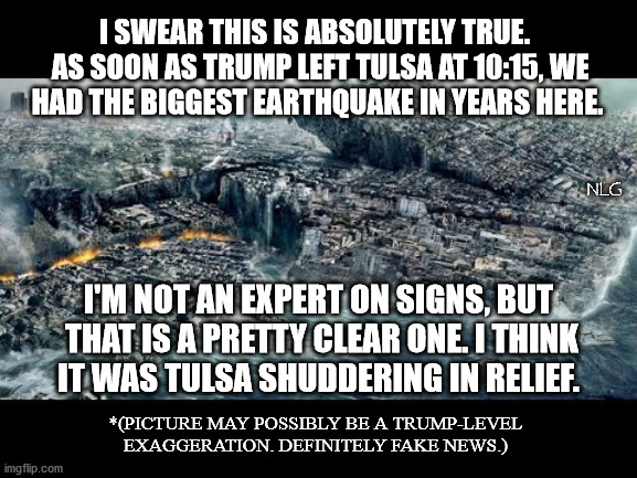 trumpquake! | I SWEAR THIS IS ABSOLUTELY TRUE. 
 AS SOON AS TRUMP LEFT TULSA AT 10:15, WE
 HAD THE BIGGEST EARTHQUAKE IN YEARS HERE. NLG; I'M NOT AN EXPERT ON SIGNS, BUT
 THAT IS A PRETTY CLEAR ONE. I THINK
 IT WAS TULSA SHUDDERING IN RELIEF. *(PICTURE MAY POSSIBLY BE A TRUMP-LEVEL EXAGGERATION. DEFINITELY FAKE NEWS.) | image tagged in politics,political meme,political,political humor | made w/ Imgflip meme maker