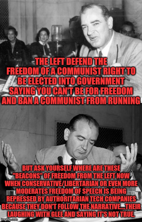 Only Communist Rights And Freedoms Matter To the Left and Remember (Silence Is Consent) Leftist | THE LEFT DEFEND THE FREEDOM OF A COMMUNIST RIGHT TO BE ELECTED INTO GOVERNMENT SAYING YOU CAN'T BE FOR FREEDOM AND BAN A COMMUNIST FROM RUNNING; BUT ASK YOURSELF WHERE ARE THESE "BEACONS" OF FREEDOM FROM THE LEFT NOW WHEN CONSERVATIVE/LIBERTARIAN OR EVEN MORE MODERATES FREEDOM OF SPEECH IS BEING REPRESSED BY AUTHORITARIAN TECH COMPANIES BECAUSE THEY DON'T FOLLOW THE NARRATIVE....THEIR LAUGHING WITH GLEE AND SAYING IT'S NOT TRUE. | image tagged in joseph mccarthy told you so,communism,leftists,bill of rights,silence is consent | made w/ Imgflip meme maker