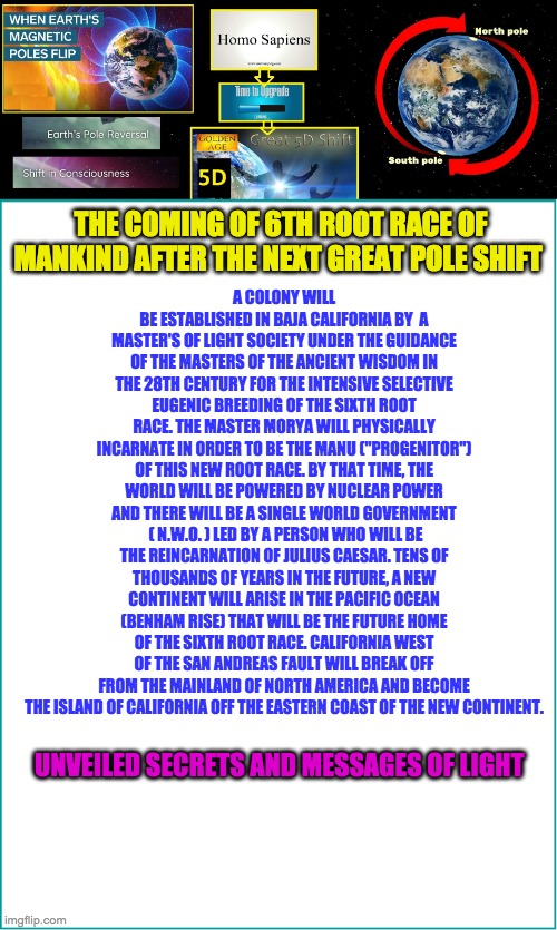 A COLONY WILL BE ESTABLISHED IN BAJA CALIFORNIA BY  A MASTER'S OF LIGHT SOCIETY UNDER THE GUIDANCE OF THE MASTERS OF THE ANCIENT WISDOM IN THE 28TH CENTURY FOR THE INTENSIVE SELECTIVE EUGENIC BREEDING OF THE SIXTH ROOT RACE. THE MASTER MORYA WILL PHYSICALLY INCARNATE IN ORDER TO BE THE MANU ("PROGENITOR") OF THIS NEW ROOT RACE. BY THAT TIME, THE WORLD WILL BE POWERED BY NUCLEAR POWER AND THERE WILL BE A SINGLE WORLD GOVERNMENT  ( N.W.O. ) LED BY A PERSON WHO WILL BE THE REINCARNATION OF JULIUS CAESAR. TENS OF THOUSANDS OF YEARS IN THE FUTURE, A NEW CONTINENT WILL ARISE IN THE PACIFIC OCEAN (BENHAM RISE) THAT WILL BE THE FUTURE HOME OF THE SIXTH ROOT RACE. CALIFORNIA WEST OF THE SAN ANDREAS FAULT WILL BREAK OFF FROM THE MAINLAND OF NORTH AMERICA AND BECOME THE ISLAND OF CALIFORNIA OFF THE EASTERN COAST OF THE NEW CONTINENT. THE COMING OF 6TH ROOT RACE OF MANKIND AFTER THE NEXT GREAT POLE SHIFT; UNVEILED SECRETS AND MESSAGES OF LIGHT | image tagged in 6th root race | made w/ Imgflip meme maker